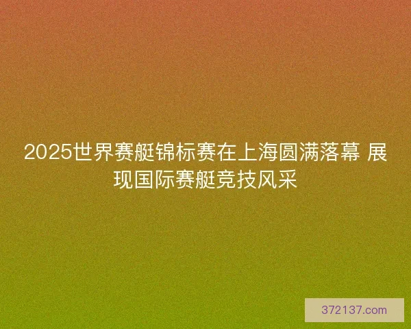 2025世界赛艇锦标赛在上海圆满落幕 展现国际赛艇竞技风采