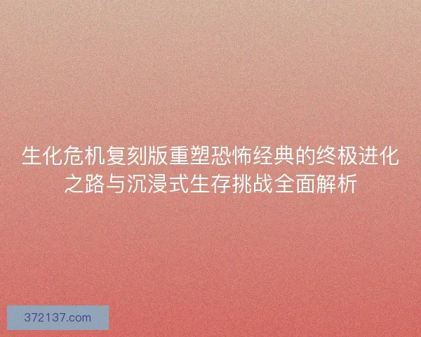 生化危机复刻版重塑恐怖经典的终极进化之路与沉浸式生存挑战全面解析