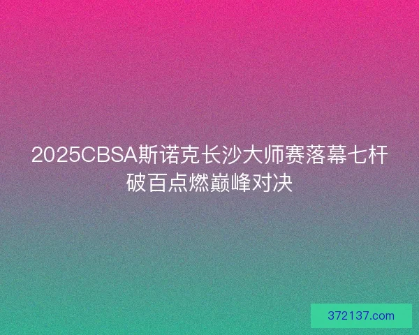 2025CBSA斯诺克长沙大师赛落幕七杆破百点燃巅峰对决