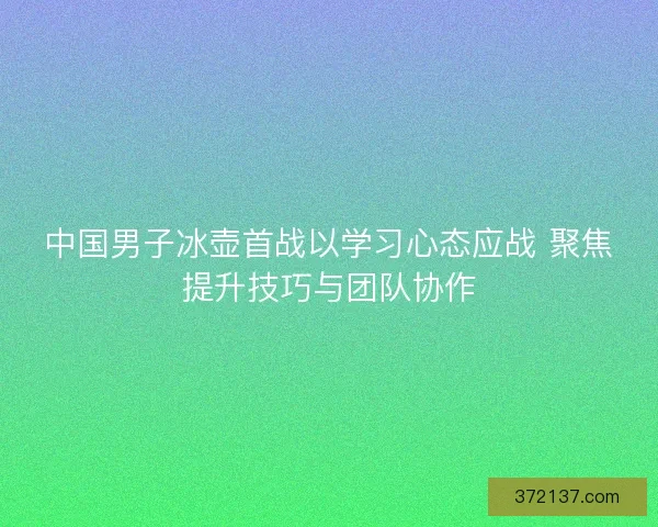 中国男子冰壶首战以学习心态应战 聚焦提升技巧与团队协作