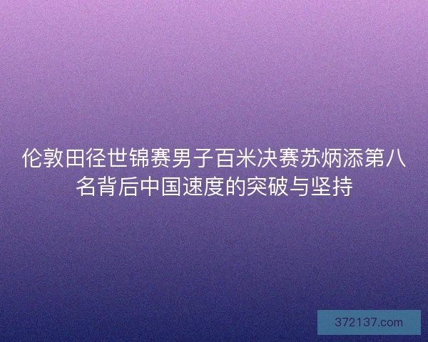 伦敦田径世锦赛男子百米决赛苏炳添第八名背后中国速度的突破与坚持