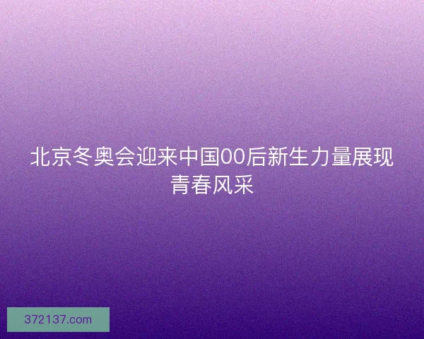 北京冬奥会迎来中国00后新生力量展现青春风采