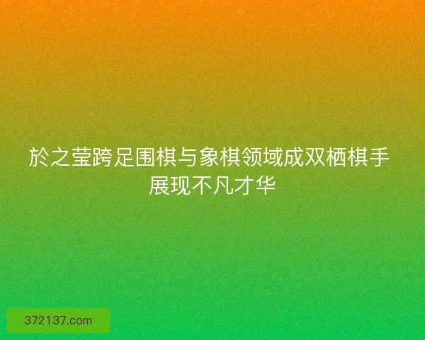 於之莹跨足围棋与象棋领域成双栖棋手 展现不凡才华