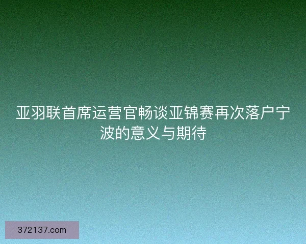 亚羽联首席运营官畅谈亚锦赛再次落户宁波的意义与期待