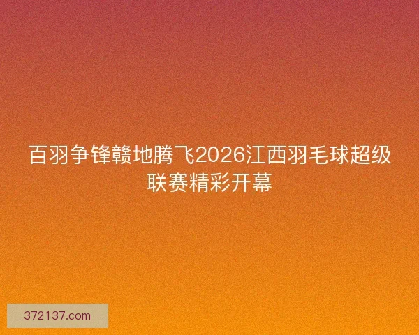 百羽争锋赣地腾飞2026江西羽毛球超级联赛精彩开幕