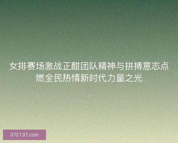 女排赛场激战正酣团队精神与拼搏意志点燃全民热情新时代力量之光