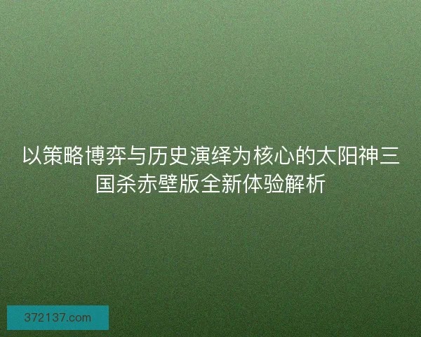 以策略博弈与历史演绎为核心的太阳神三国杀赤壁版全新体验解析