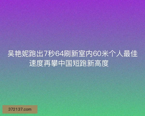 吴艳妮跑出7秒64刷新室内60米个人最佳速度再攀中国短跑新高度🚀