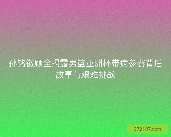 孙铭徽顾全揭露男篮亚洲杯带病参赛背后故事与艰难挑战