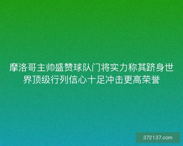 摩洛哥主帅盛赞球队门将实力称其跻身世界顶级行列信心十足冲击更高荣誉