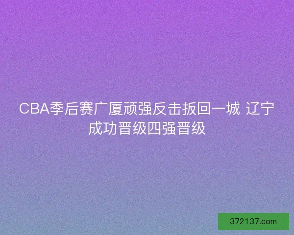 CBA季后赛广厦顽强反击扳回一城 辽宁成功晋级四强晋级